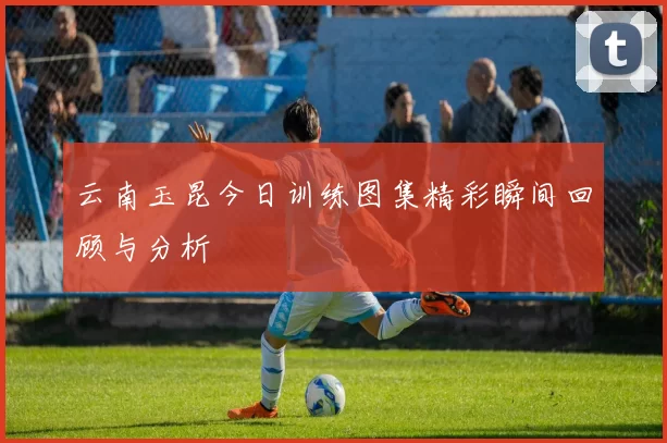 云南玉昆今日训练图集精彩瞬间回顾与分析