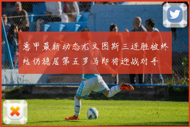 意甲最新动态尤文图斯三连胜被终结仍稳居第五罗马即将迎战对手
