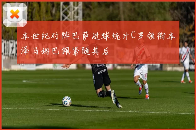 本世纪对阵巴萨进球统计C罗领衔本泽马姆巴佩紧随其后