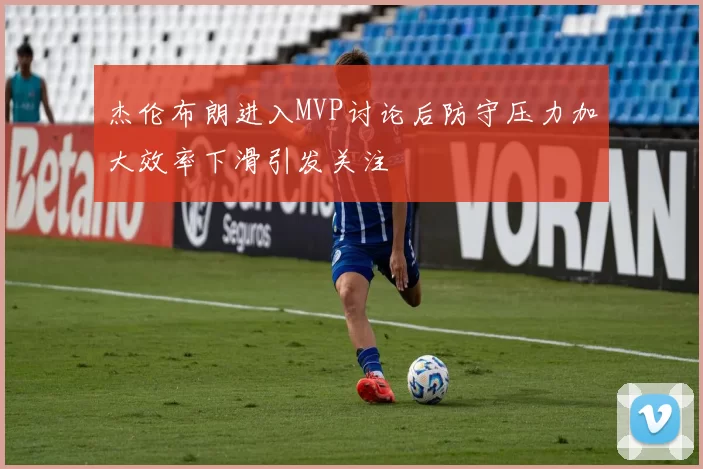 杰伦布朗进入MVP讨论后防守压力加大效率下滑引发关注