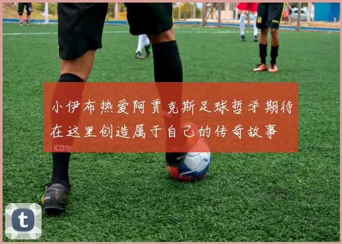 小伊布热爱阿贾克斯足球哲学期待在这里创造属于自己的传奇故事