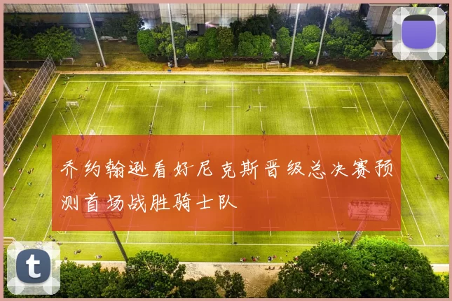 乔约翰逊看好尼克斯晋级总决赛预测首场战胜骑士队