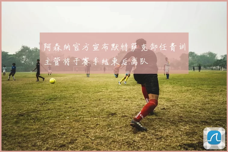 阿森纳官方宣布默特萨克卸任青训主管将于赛季结束后离队