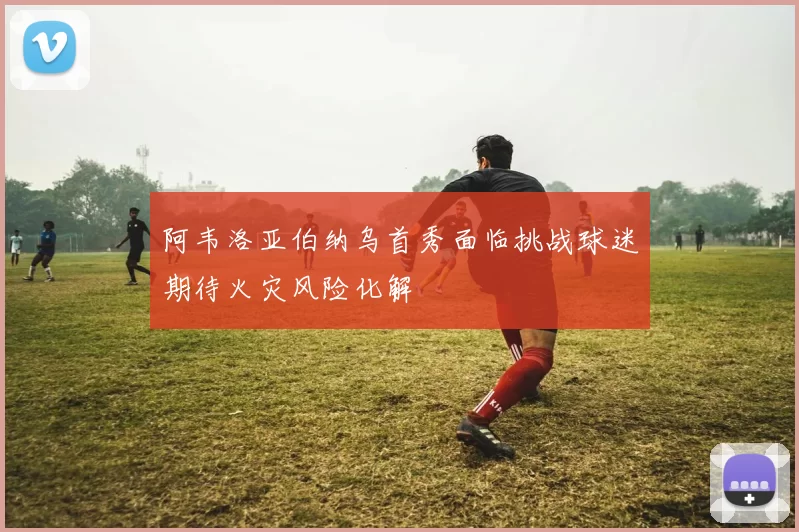 阿韦洛亚伯纳乌首秀面临挑战球迷期待火灾风险化解