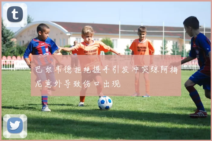 巴尔韦德拒绝握手引发冲突琼阿梅尼意外导致伤口出现