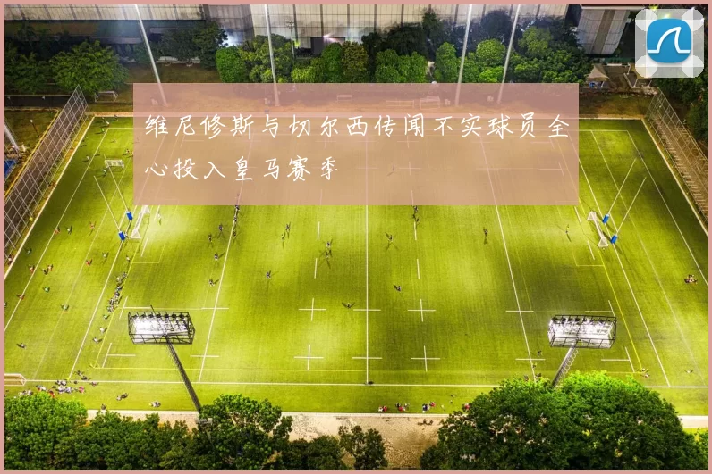 维尼修斯与切尔西传闻不实球员全心投入皇马赛季