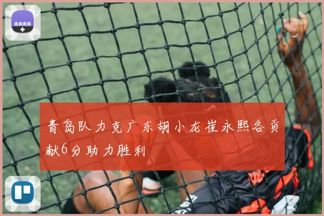 青岛队力克广东胡小龙崔永熙各贡献6分助力胜利