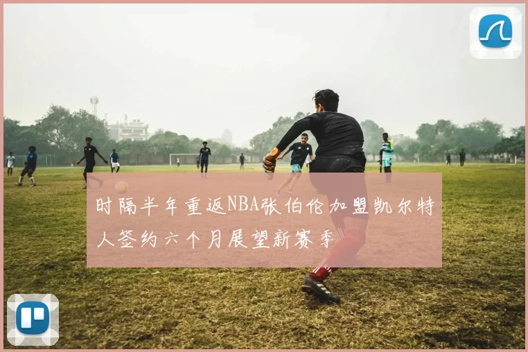 时隔半年重返NBA张伯伦加盟凯尔特人签约六个月展望新赛季