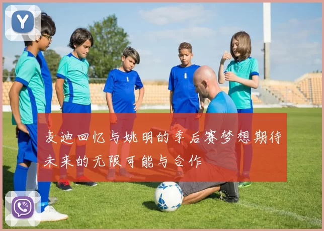 麦迪回忆与姚明的季后赛梦想期待未来的无限可能与合作