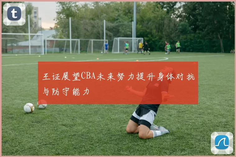 王证展望CBA未来努力提升身体对抗与防守能力