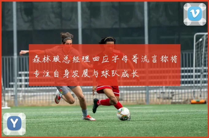 森林狼总经理回应字母哥流言称将专注自身发展与球队成长