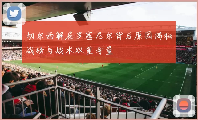 切尔西解雇罗塞尼尔背后原因揭秘战绩与战术双重考量