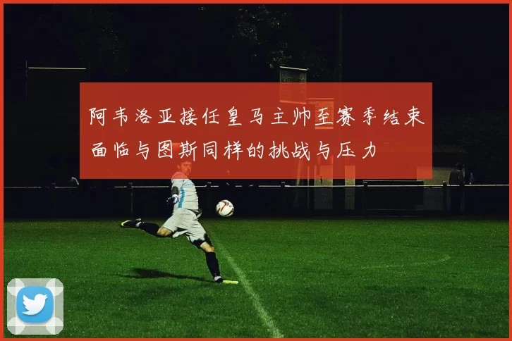 阿韦洛亚接任皇马主帅至赛季结束面临与图斯同样的挑战与压力