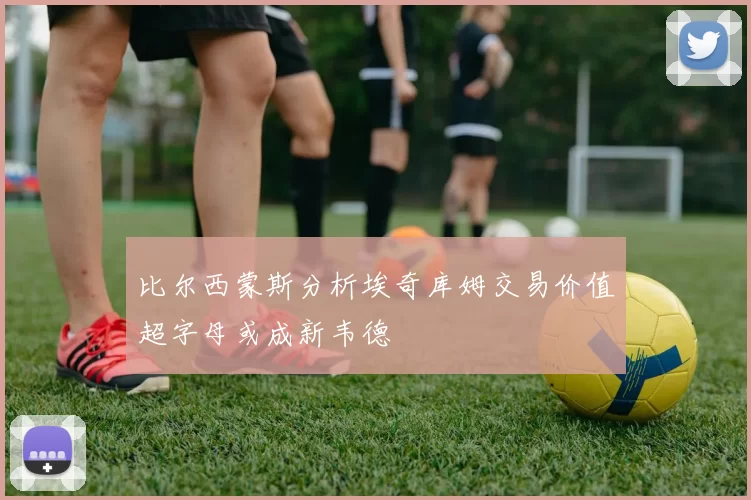 比尔西蒙斯分析埃奇库姆交易价值超字母或成新韦德