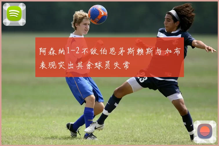 阿森纳1-2不敌伯恩茅斯赖斯与加布表现突出其余球员失常