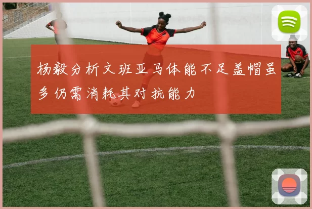 杨毅分析文班亚马体能不足盖帽虽多仍需消耗其对抗能力