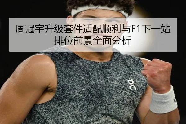 周冠宇升级套件适配顺利与F1下一站排位前景全面分析